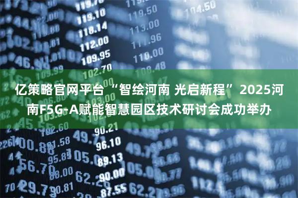 亿策略官网平台 “智绘河南 光启新程” 2025河南F5G-A赋能智慧园区技术研讨会成功举办