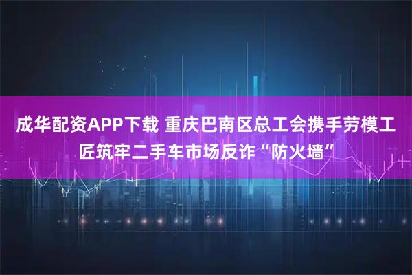 成华配资APP下载 重庆巴南区总工会携手劳模工匠筑牢二手车市场反诈“防火墙”