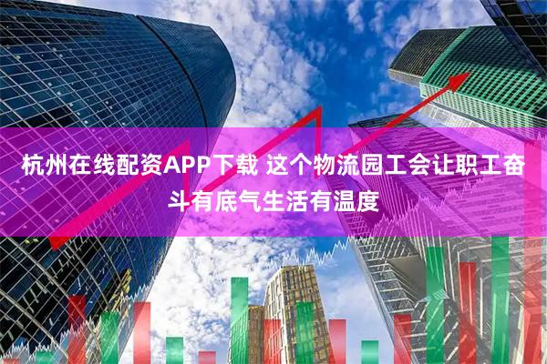 杭州在线配资APP下载 这个物流园工会让职工奋斗有底气生活有温度