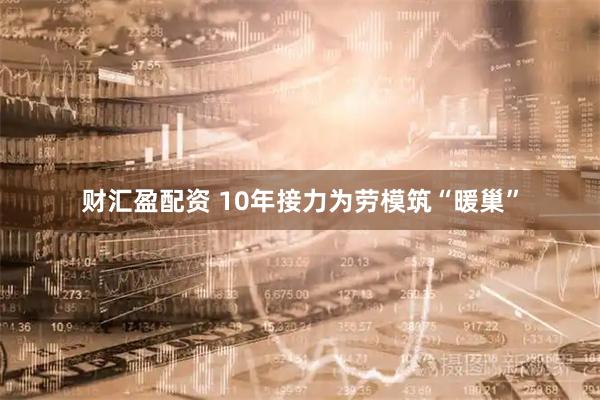 财汇盈配资 10年接力为劳模筑“暖巢”