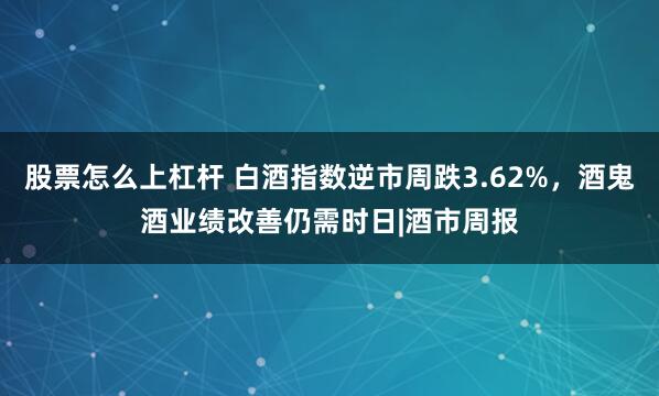 股票怎么上杠杆 白酒指数逆市周跌3.62%，酒鬼酒业绩改善仍需时日|酒市周报
