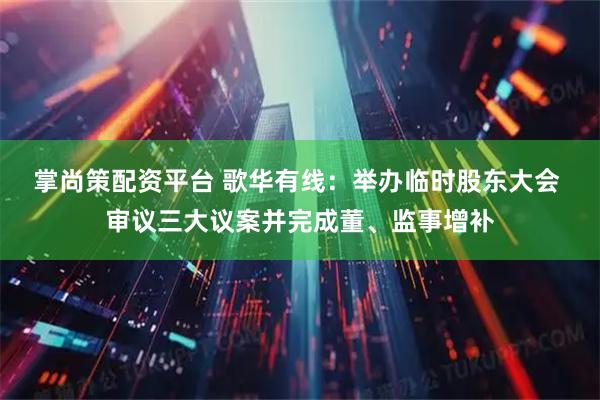掌尚策配资平台 歌华有线：举办临时股东大会 审议三大议案并完成董、监事增补