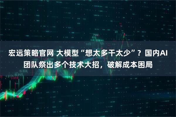 宏远策略官网 大模型“想太多干太少”？国内AI团队祭出多个技术大招，破解成本困局