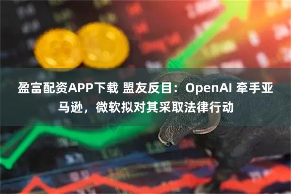 盈富配资APP下载 盟友反目：OpenAI 牵手亚马逊，微软拟对其采取法律行动