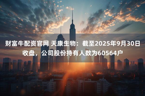 财富牛配资官网 天康生物：截至2025年9月30日收盘，公司股份持有人数为60564户