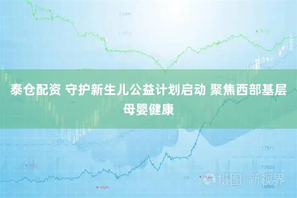 泰仓配资 守护新生儿公益计划启动 聚焦西部基层母婴健康