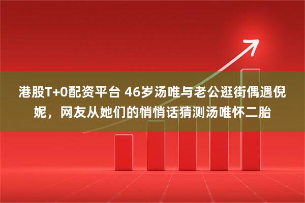 港股T+0配资平台 46岁汤唯与老公逛街偶遇倪妮，网友从她们的悄悄话猜测汤唯怀二胎