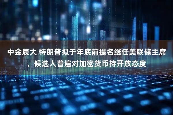 中金辰大 特朗普拟于年底前提名继任美联储主席，候选人普遍对加密货币持开放态度