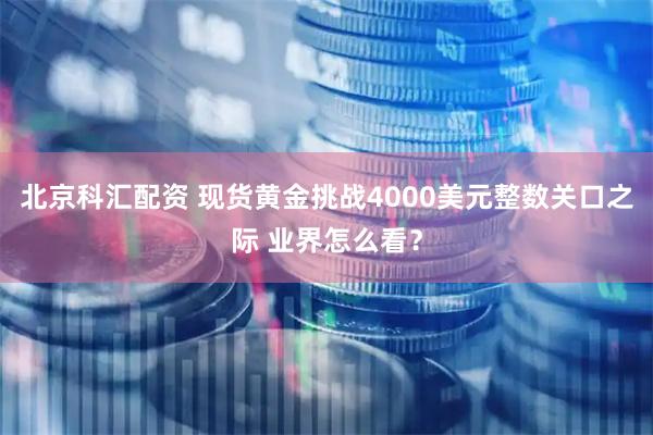 北京科汇配资 现货黄金挑战4000美元整数关口之际 业界怎么看？
