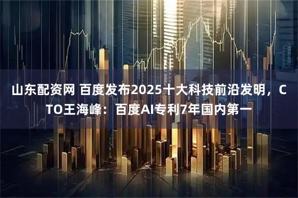 山东配资网 百度发布2025十大科技前沿发明，CTO王海峰：百度AI专利7年国内第一