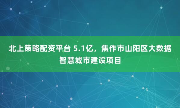 北上策略配资平台 5.1亿，焦作市山阳区大数据智慧城市建设项目