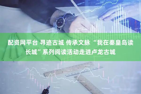 配资网平台 寻迹古城 传承文脉 “我在秦皇岛读长城”系列阅读活动走进卢龙古城