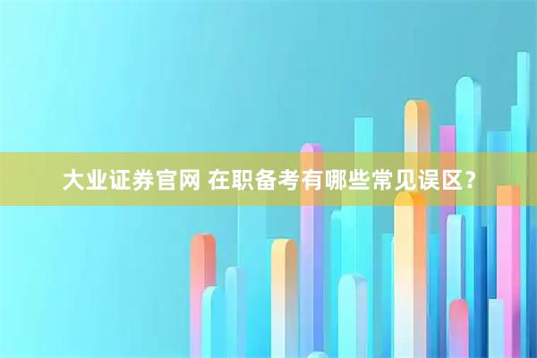 大业证券官网 在职备考有哪些常见误区？