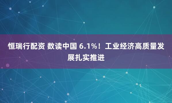 恒瑞行配资 数读中国 6.1%！工业经济高质量发展扎实推进