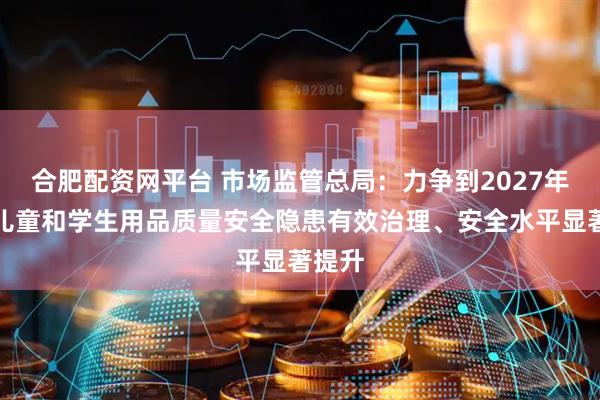 合肥配资网平台 市场监管总局：力争到2027年实现儿童和学生用品质量安全隐患有效治理、安全水平显著提升