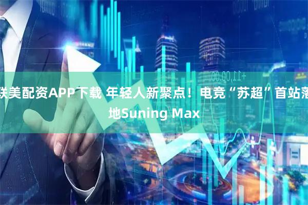 联美配资APP下载 年轻人新聚点！电竞“苏超”首站落地Suning Max