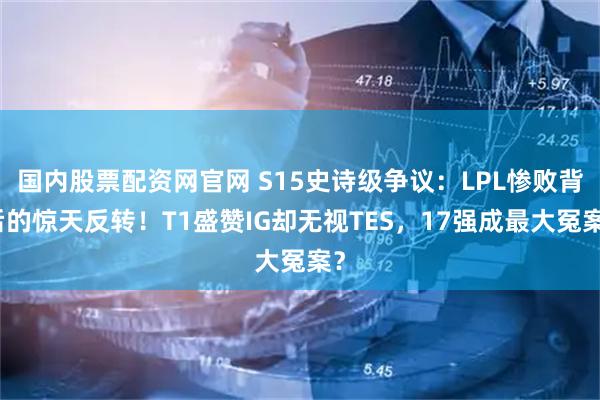 国内股票配资网官网 S15史诗级争议：LPL惨败背后的惊天反转！T1盛赞IG却无视TES，17强成最大冤案？