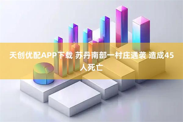 天创优配APP下载 苏丹南部一村庄遇袭 造成45人死亡