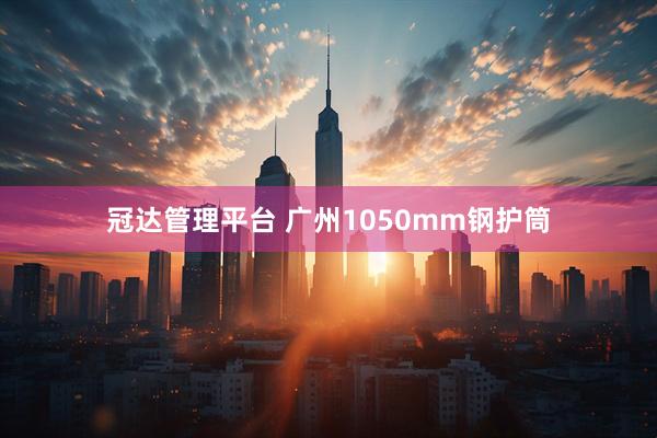 冠达管理平台 广州1050mm钢护筒