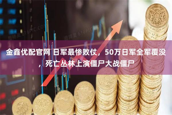 金鑫优配官网 日军最惨败仗，50万日军全军覆没，死亡丛林上演僵尸大战僵尸