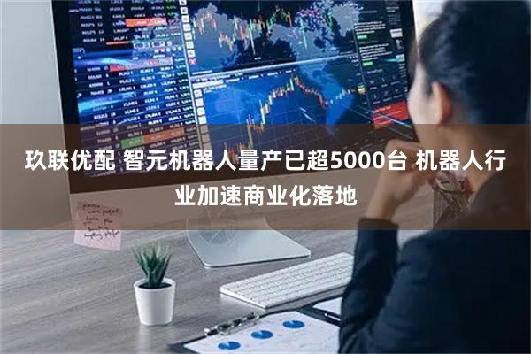 玖联优配 智元机器人量产已超5000台 机器人行业加速商业化落地