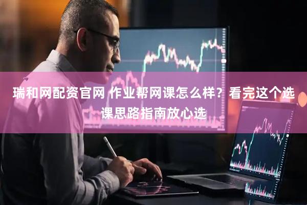 瑞和网配资官网 作业帮网课怎么样？看完这个选课思路指南放心选