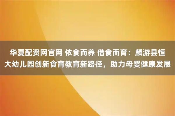 华夏配资网官网 依食而养 借食而育：麟游县恒大幼儿园创新食育教育新路径，助力母婴健康发展