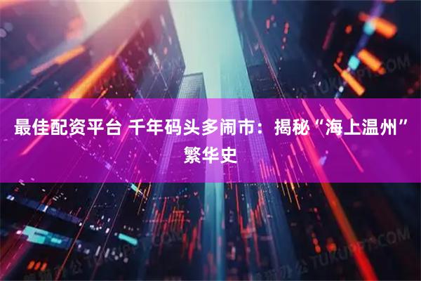 最佳配资平台 千年码头多闹市：揭秘“海上温州”繁华史