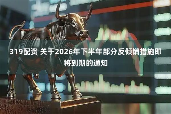 319配资 关于2026年下半年部分反倾销措施即将到期的通知