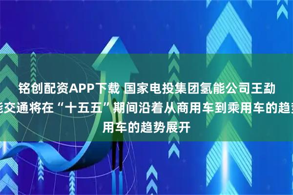 铭创配资APP下载 国家电投集团氢能公司王勐：氢能交通将在“十五五”期间沿着从商用车到乘用车的趋势展开