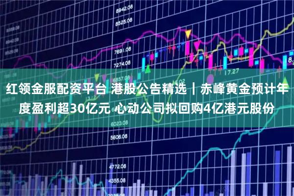 红领金服配资平台 港股公告精选｜赤峰黄金预计年度盈利超30亿元 心动公司拟回购4亿港元股份