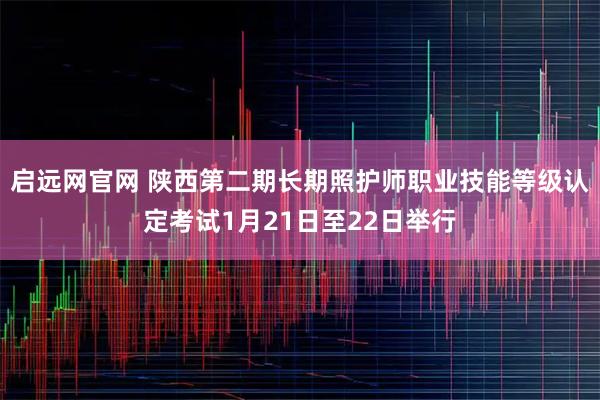 启远网官网 陕西第二期长期照护师职业技能等级认定考试1月21日至22日举行
