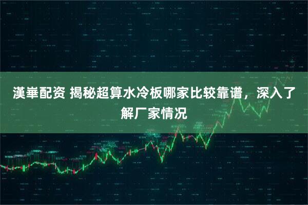 漢崋配资 揭秘超算水冷板哪家比较靠谱，深入了解厂家情况