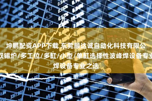 坤鹏配资APP下载 东莞顺达诚自动化科技有限公司：双锡炉/多工位/多缸/小型/单缸选择性波峰焊设备专业之选