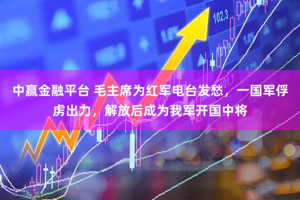 中赢金融平台 毛主席为红军电台发愁，一国军俘虏出力，解放后成为我军开国中将