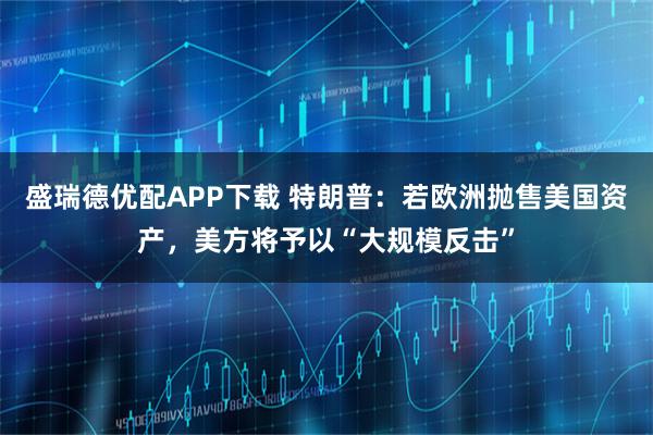 盛瑞德优配APP下载 特朗普：若欧洲抛售美国资产，美方将予以“大规模反击”