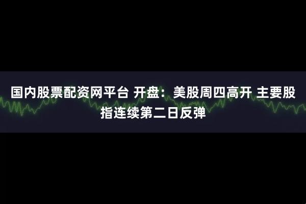 国内股票配资网平台 开盘：美股周四高开 主要股指连续第二日反弹