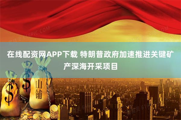 在线配资网APP下载 特朗普政府加速推进关键矿产深海开采项目