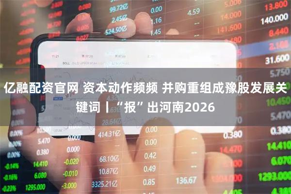 亿融配资官网 资本动作频频 并购重组成豫股发展关键词丨“报”出河南2026