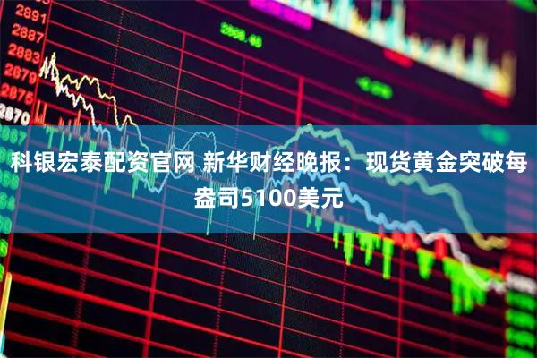 科银宏泰配资官网 新华财经晚报：现货黄金突破每盎司5100美元