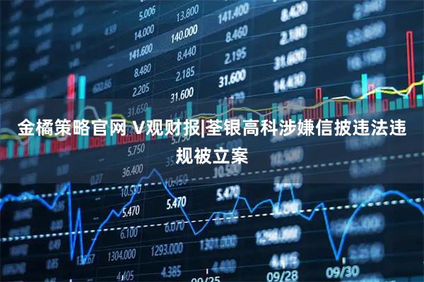 金橘策略官网 V观财报|荃银高科涉嫌信披违法违规被立案