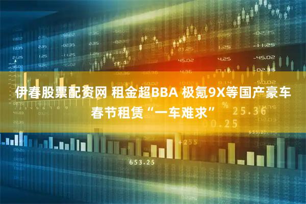 伊春股票配资网 租金超BBA 极氪9X等国产豪车春节租赁“一车难求”