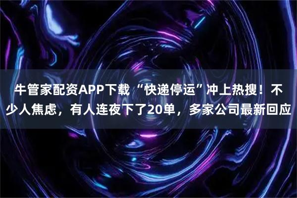 牛管家配资APP下载 “快递停运”冲上热搜！不少人焦虑，有人连夜下了20单，多家公司最新回应