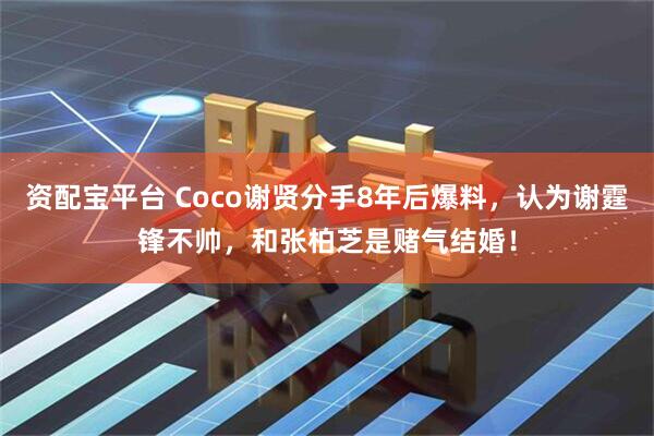 资配宝平台 Coco谢贤分手8年后爆料，认为谢霆锋不帅，和张柏芝是赌气结婚！