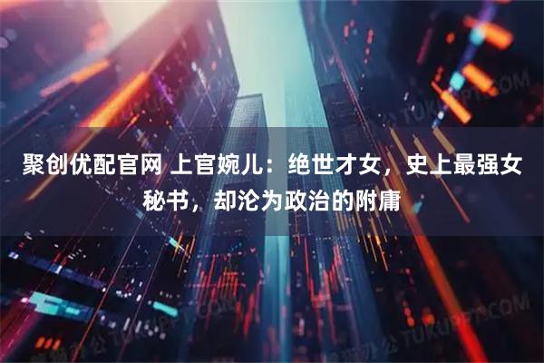 聚创优配官网 上官婉儿：绝世才女，史上最强女秘书，却沦为政治的附庸