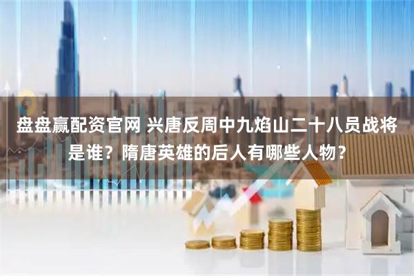 盘盘赢配资官网 兴唐反周中九焰山二十八员战将是谁？隋唐英雄的后人有哪些人物？