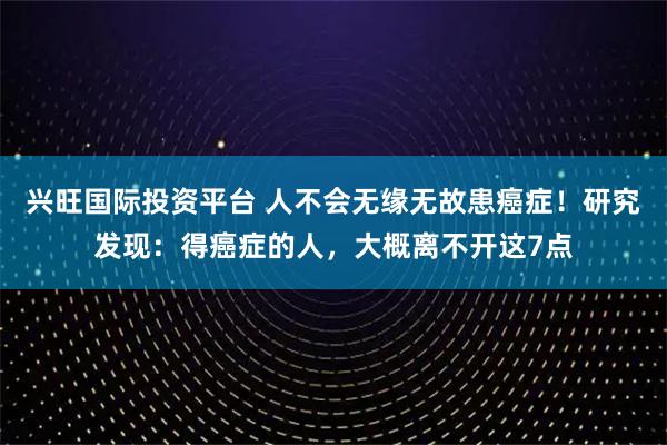 兴旺国际投资平台 人不会无缘无故患癌症！研究发现：得癌症的人，大概离不开这7点