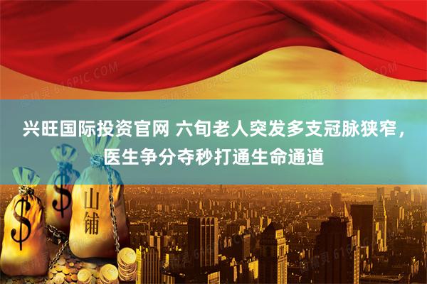 兴旺国际投资官网 六旬老人突发多支冠脉狭窄，医生争分夺秒打通生命通道