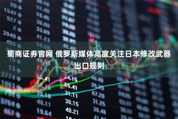 蜀商证券官网 俄罗斯媒体高度关注日本修改武器出口规则