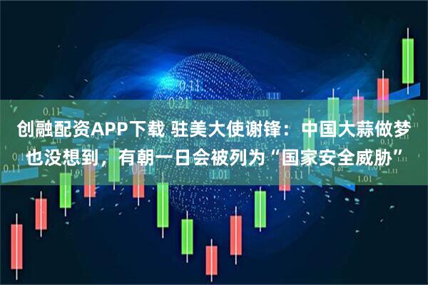 创融配资APP下载 驻美大使谢锋：中国大蒜做梦也没想到，有朝一日会被列为“国家安全威胁”